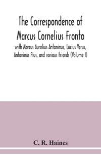 The correspondence of Marcus Cornelius Fronto with Marcus Aurelius Antoninus, Lucius Verus, Antoninus Pius, and various friends (Volume I)