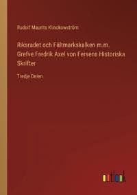 Riksradet och Fältmarkskalken m.m. Grefve Fredrik Axel von Fersens Historiska Skrifter