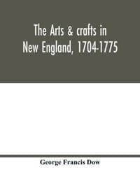The arts & crafts in New England, 1704-1775; gleanings from Boston newspapers relating to painting, engraving, silversmiths, pewterers, clockmakers, furniture, pottery, old houses, costume, trades and