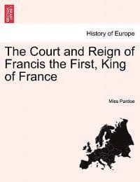 The Court and Reign of Francis the First, King of France. Vol. I.