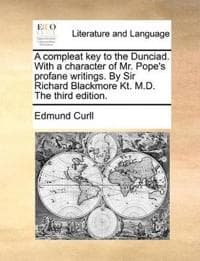 A Compleat Key to the Dunciad. with a Character of Mr. Pope's Profane Writings. by Sir Richard Blackmore Kt. M.D. the Third Edition.