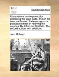 Observations on the project for abolishing the slave trade, and on the reasonableness of attempting some practicable mode of relieving the negroes. By John Lord Sheffield. The second edition, with add