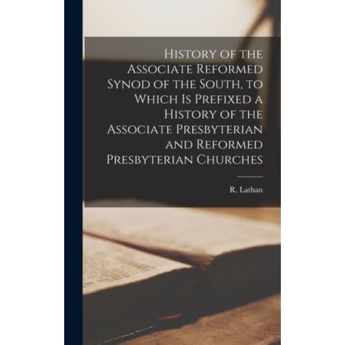 History of the Associate Reformed Synod of the South, to Which is Prefixed a History of the Associate Presbyterian and Reformed Presbyterian Churches