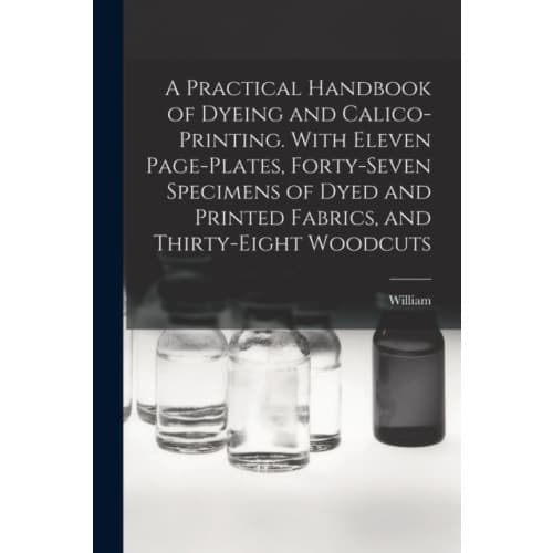 A Practical Handbook of Dyeing and Calico-printing. With Eleven Page-plates, Forty-seven Specimens of Dyed and Printed Fabrics, and Thirty-eight Woodc